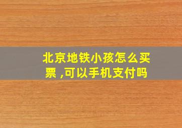 北京地铁小孩怎么买票 ,可以手机支付吗